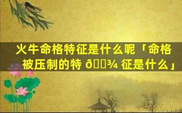 火牛命格特征是什么呢「命格被压制的特 🌾 征是什么」